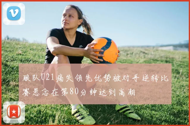 狼队U21痛失领先优势被对手逆转比赛悬念在第80分钟达到高潮