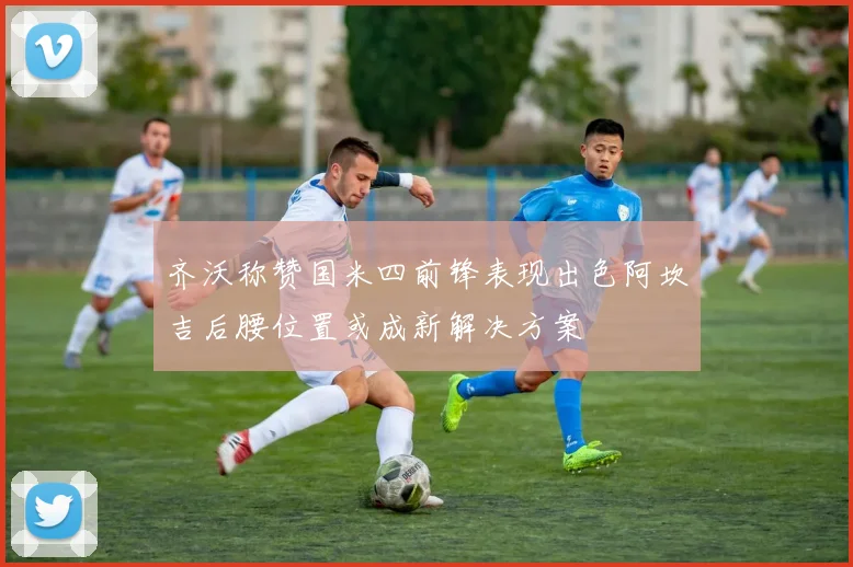 齐沃称赞国米四前锋表现出色阿坎吉后腰位置或成新解决方案