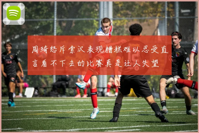 周琦怒斥索汉表现糟糕难以忍受直言看不下去的比赛真是让人失望