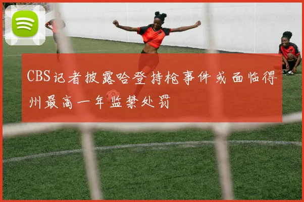 CBS记者披露哈登持枪事件或面临得州最高一年监禁处罚