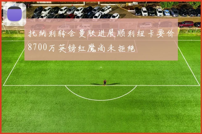 托纳利转会曼联进展顺利纽卡要价8700万英镑红魔尚未拒绝