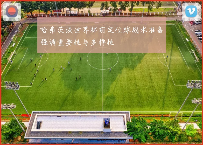 哈弗茨谈世界杯前定位球战术准备强调重要性与多样性