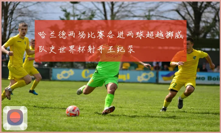 哈兰德两场比赛各进两球超越挪威队史世界杯射手王纪录