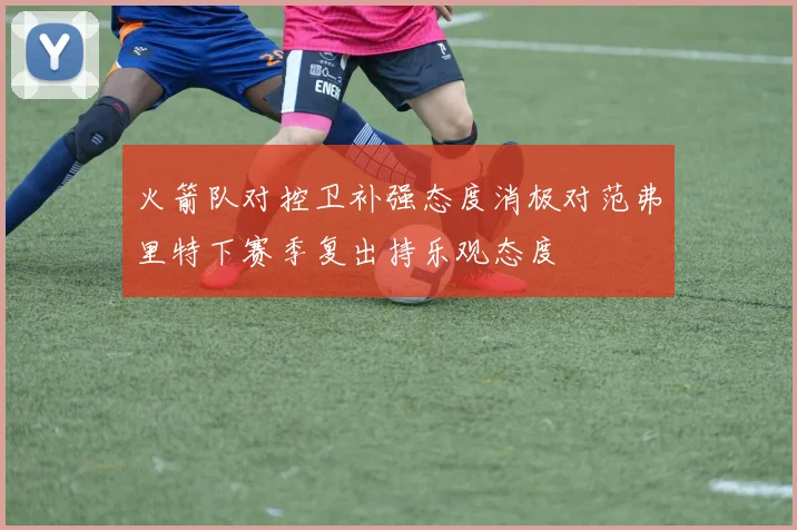火箭队对控卫补强态度消极对范弗里特下赛季复出持乐观态度