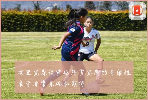 埃里克森谈重返阿贾克斯的可能性表示非常乐观和期待