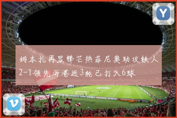 姆本扎再显锋芒热菲尼奥助攻铁人2-1领先海港近3轮已打入6球