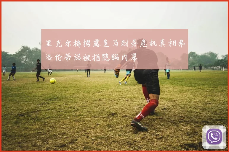 里克尔梅揭露皇马财务危机真相弗洛伦蒂诺被指隐瞒内幕