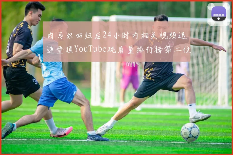 内马尔回归后24小时内相关视频迅速登顶YouTube观看量排行榜第二位