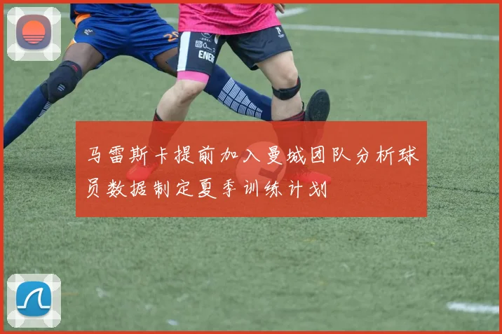 马雷斯卡提前加入曼城团队分析球员数据制定夏季训练计划