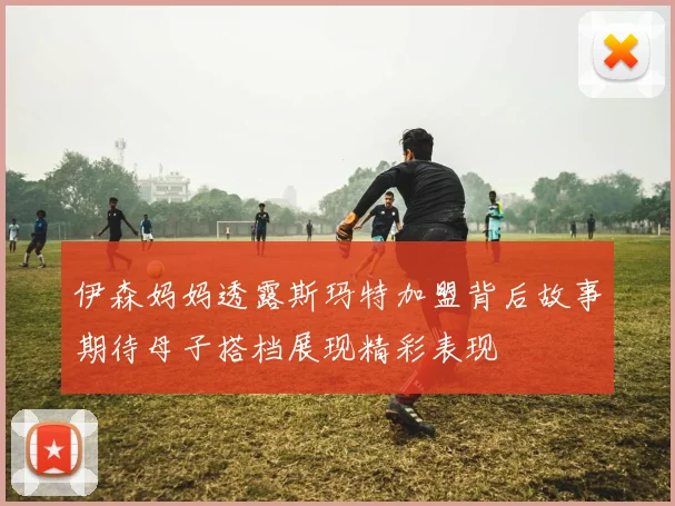 伊森妈妈透露斯玛特加盟背后故事期待母子搭档展现精彩表现