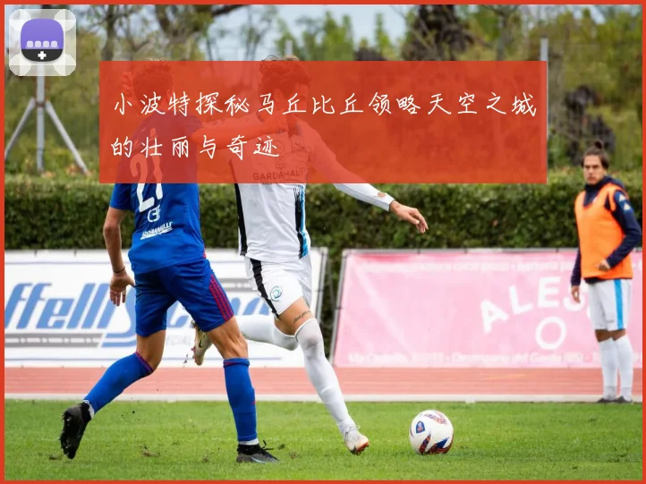 小波特探秘马丘比丘领略天空之城的壮丽与奇迹