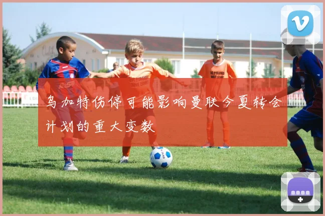 乌加特伤停可能影响曼联今夏转会计划的重大变数